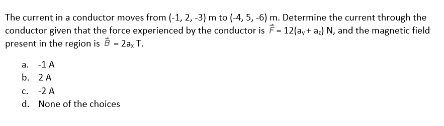 The current in a conductor moves from (-1, 2, -3) m to (-4, 5, -6) m. Determine the current through the
conductor given that the force experienced by the conductor is F = 12(ay+ az) N, and the magnetic field
present in the region is B = 2a, T.
а.
-1 A
b. 2 A
С.
-2 A
d. None of the choices
