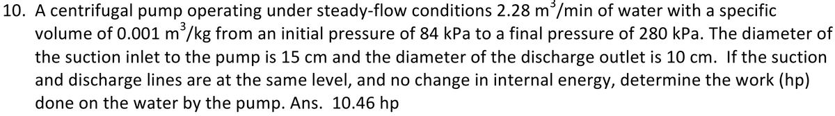 10. A centrifugal pump operating under steady-flow conditions 2.28 m/min of water with a specific
volume of 0.001 m³/kg from an initial pressure of 84 kPa to a final pressure of 280 kPa. The diameter of
the suction inlet to the pump is 15 cm and the diameter of the discharge outlet is 10 cm. If the suction
and discharge lines are at the same level, and no change in internal energy, determine the work (hp)
done on the water by the pump. Ans. 10.46 hp
3
