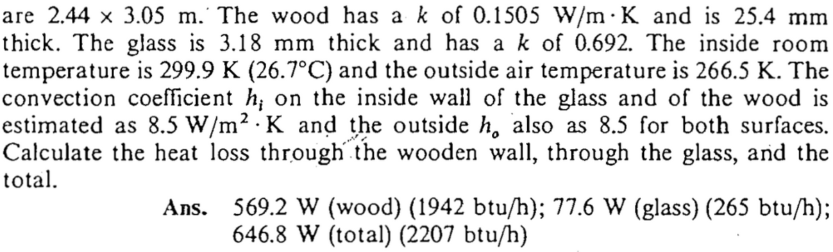 are 2.44 x 3.05 m. The wood has a k of 0.1505 W/m· K and is 25.4 mm
thick. The glass is 3.18 mm thick and has a k of 0.692. The inside room
temperature is 299.9 K (26.7°C) and the outside air temperature is 266.5 K. The
convection coefficient h; on the inside wall of the glass and of the wood is
estimated as 8.5 W/m2 K and the outside h, also as 8.5 for both surfaces.
Calculate the heat loss through the wooden wall, through the glass, and the
total.
Ans. 569.2 W (wood) (1942 btu/h}; 77.6 W (glass) (265 btu/h);
646.8 W (total) (2207 btu/h}
