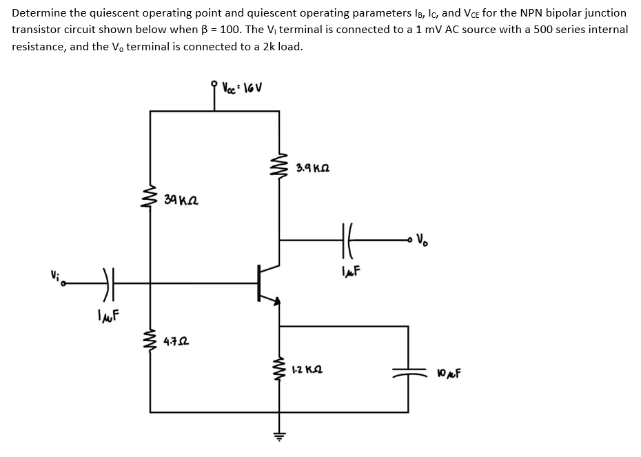 Determine the quiescent operating point and quiescent operating parameters Is, Ic, and Vce for the NPN bipolar junction
transistor circuit shown below when B = 100. The Vị terminal is connected to a 1 mV AC source with a 500 series internal
resistance, and the V, terminal is connected to a 2k load.
Voc 1GV
3.9 KA
34 KQ
1-2 Ka
