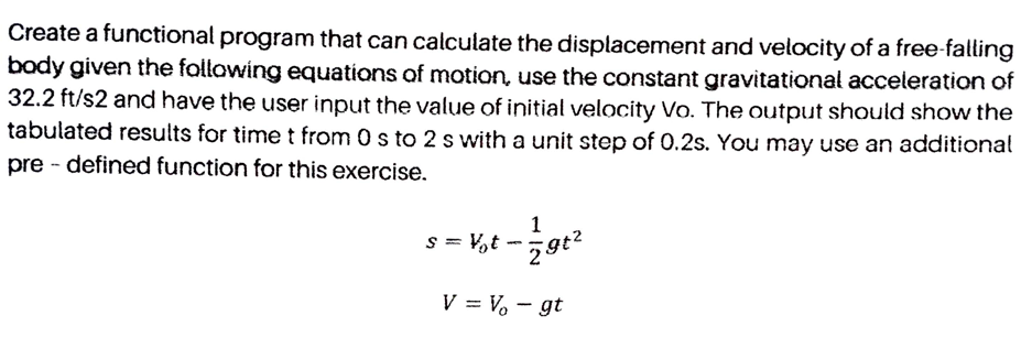 Create a functional program that can calculate the displacement and velocity of a free-falling
body given the follawing equations of motion, use the constant gravitational acceleration of
32.2 ft/s2 and have the user input the value of initial velocity Vo. The output should show the
tabulated results for time t from 0 s to 2 s with a unit step of 0.2s. You may use an additional
pre - defined function for this exercise.
s = V,t -gt?
V = V – gt
