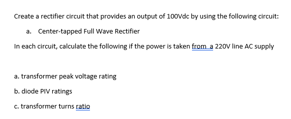 Create a rectifier circuit that provides an output of 100vdc by using the following circuit:
a. Center-tapped Full Wave Rectifier
In each circuit, calculate the following if the power is taken from a 220V line AC supply
a. transformer peak voltage rating
b. diode PIV ratings
c. transformer turns ratio
