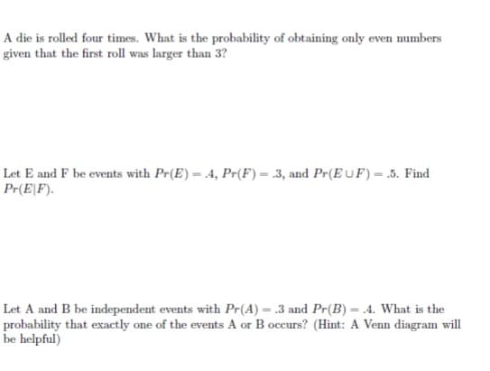 A die is rolled four times. What is the probability of obtaining only even numbers
given that the first roll was larger than 3?
Let E and F be events with Pr(E) = 4, Pr(F) = .3, and Pr(E UF) = .5. Find
Pr(E\F).
Let A and B be independent events with Pr(A) = .3 and Pr(B) = .4. What is the
probability that exactly one of the events A or B occurs? (Hint: A Venn diagram will
be helpful)
