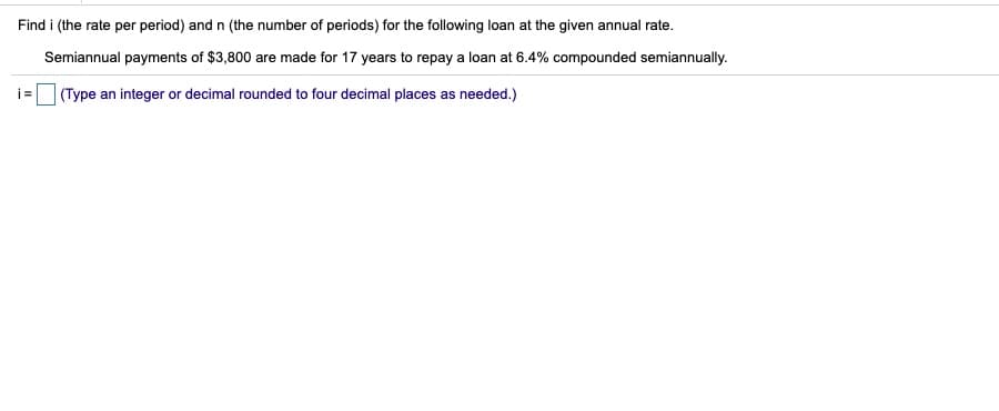 Find i (the rate per period) and n (the number of periods) for the following loan at the given annual rate.
Semiannual payments of $3,800 are made for 17 years to repay a loan at 6.4% compounded semiannually.
|(Type an integer or decimal rounded to four decimal places as needed.)
