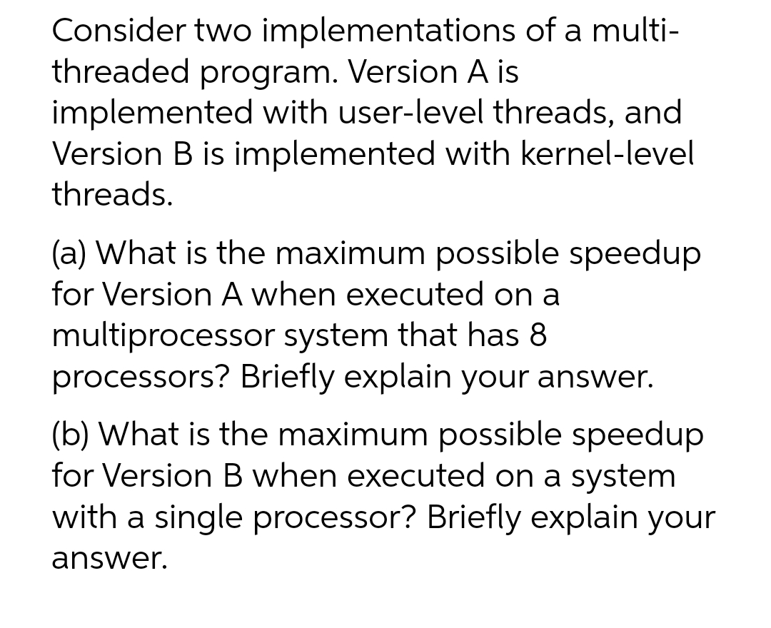 Consider two implementations of a multi-
threaded program. Version A is
implemented with user-level threads, and
Version B is implemented with kernel-level
threads.
(a) What is the maximum possible speedup
for Version A when executed on a
multiprocessor system that has 8
processors? Briefly explain your answer.
(b) What is the maximum possible speedup
for Version B when executed on a system
with a single processor? Briefly explain your
answer.