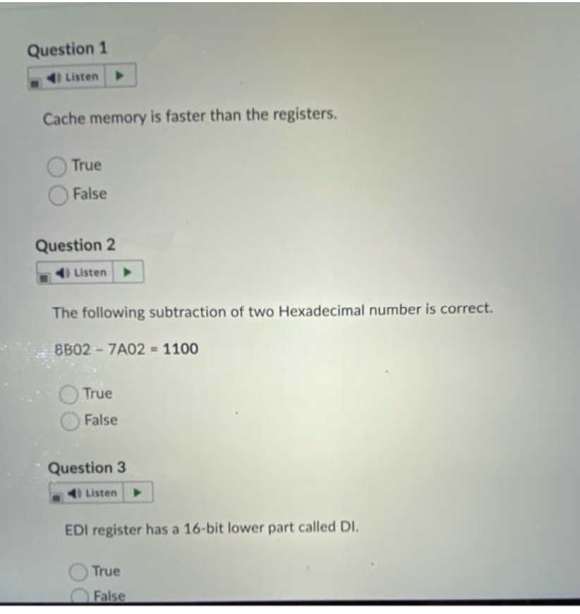 Question 1
Listen
Cache memory is faster than the registers.
True
False
Question 2
Listen
The following subtraction of two Hexadecimal number is correct.
8B02-7A02 = 1100
True
False
Question 3
40 Listen
EDI register has a 16-bit lower part called DI.
True
False