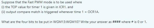 Suppose that the Fast PWM mode is to be used where
(1) the TOP value for timer 1 is given in ICR1, and
(ii) output compare match is triggered whenever time 1 = OCR1A.
What are the four bits to be put in WGM13:WGM10? Write your answer as #### where # is 0 or 1.