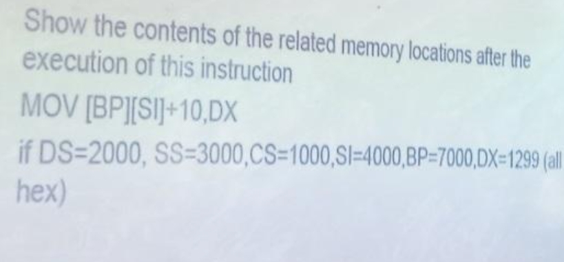 Show the contents of the related memory locations after the
execution of this instruction
MOV [BP][SI]+10,DX
if DS-2000, SS-3000,CS=1000,SI-4000,BP-7000,DX=1299 (all
hex)