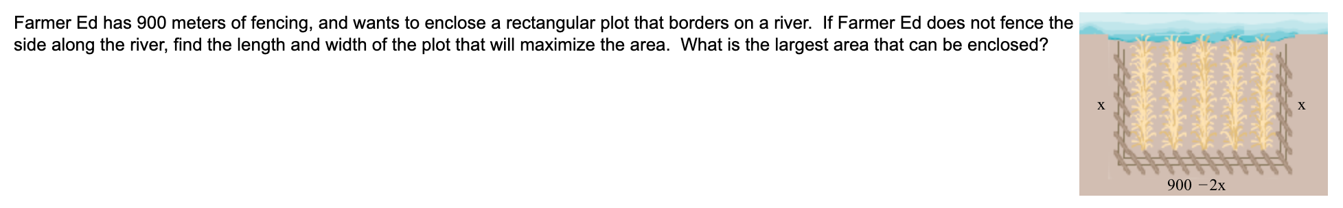 Farmer Ed has 900 meters of fencing, and wants to enclose a rectangular plot that borders on a river. If Farmer Ed does not fence the
side along the river, find the length and width of the plot that will maximize the area. What is the largest area that can be enclosed?
X
900 -2х
