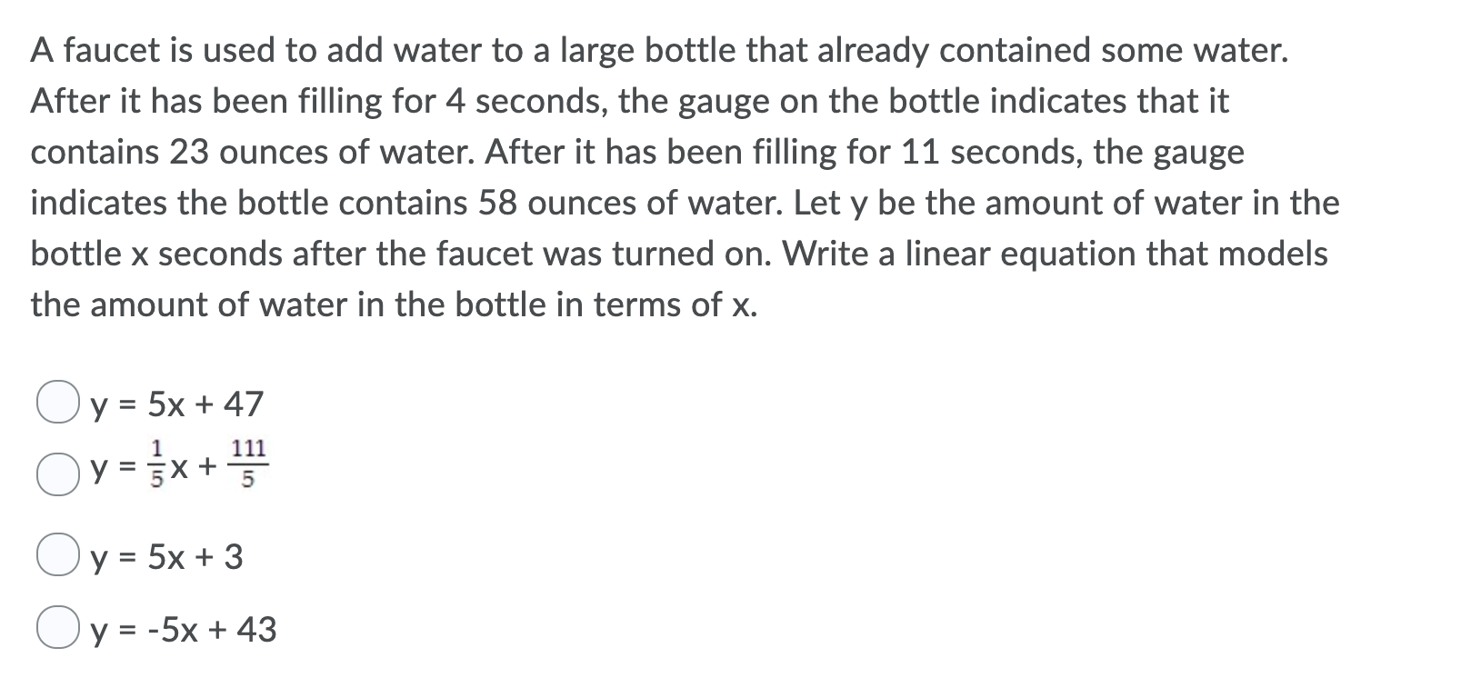 A faucet is used to add water to a large bottle that already contained some water.
After it has been filling for 4 seconds, the gauge on the bottle indicates that it
contains 23 ounces of water. After it has been filling for 11 seconds, the gauge
indicates the bottle contains 58 ounces of water. Let y be the amount of water in the
bottle x seconds after the faucet was turned on. Write a linear equation that models
the amount of water in the bottle in terms of x.
y 5x + 47
y x +
y 5x 3
=
y = -5x 43
