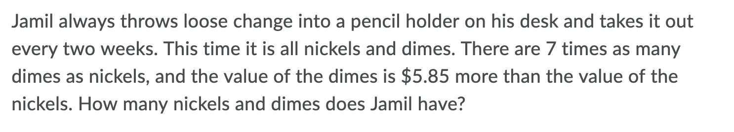 Jamil always throws loose change into a pencil holder on his desk and takes it out
every two weeks. This time it is all nickels and dimes. There are 7 times as many
dimes as nickels, and the value of the dimes is $5.85 more than the value of the
nickels. How many nickels and dimes does Jamil have?
