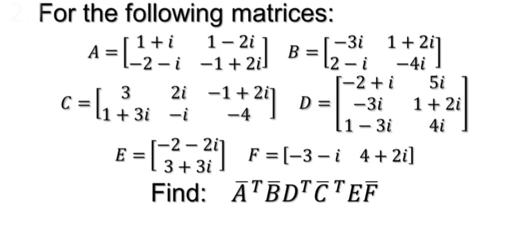 For the following matrices:
1- 2i
E2-i -1+2il
1+ 2i]
-4i
5i
1+i
-3i
A =
В
l2 – i
-2 + i
c = \1+ 3i -i
2i -1+
D =
-3i
1+ 2i
%3D
-4
l1– 3i
4i
2 – 2i
E = F=(-3–i 4+2i]
3+ 3i
Find: ĀTĒD"CTEF
