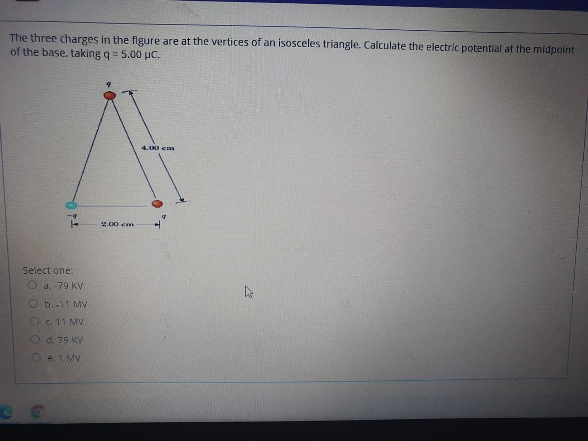 The three charges in the figure are at the vertices of an isosceles triangle. Calculate the electric potential at the midpoint
of the base, taking q = 5.00 µC.
4.00cnm
2.00cm
Select one:
Oa. -79 KV
b.-11 MV
O
c. 11 MV
O d. 79 KV
O e. 1 MV
