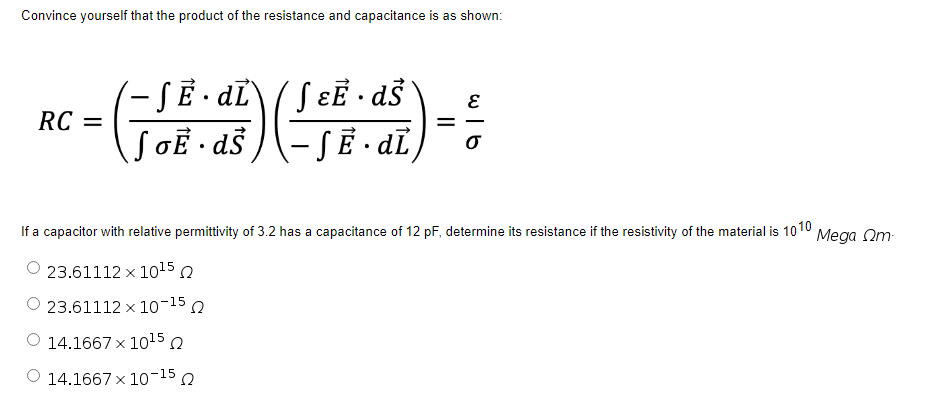 Convince yourself that the product of the resistance and capacitance is as shown:
SɛE · dŠ
(-SẼ • dī,
SẼ · dÏ\
RC =
If a capacitor with relative permittivity of 3.2 has a capacitance of 12 pF, determine its resistance if the resistivity
the material is 1010
Mega Om
23.61112 x 1015 n
O 23.61112 × 10-15 o
O 14.1667 x 1015 o
O 14.1667 x 10-15 Q
