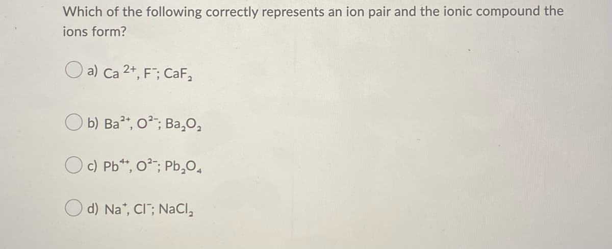 Which of the following correctly represents an ion pair and the ionic compound the
ions form?
O a) Ca 2+, F; CaF,
O b) Ba", o?; Ba,O,
Oc) Pb*, 0?;; Pb,O,
d) Na", CI"; NaCl,
