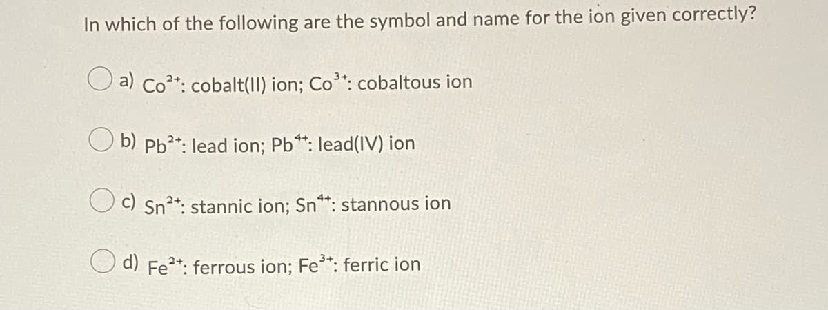 In which of the following are the symbol and name for the ion given correctly?
a) Co*: cobalt(11) ion; Co*: cobaltous ion
O b) Pb**: lead ion; Pb*: lead(IV) ion
O c) Sn²*: stannic ion; Sn**: stannous ion
d) Fe?*: ferrous ion; Fe*: ferric ion
