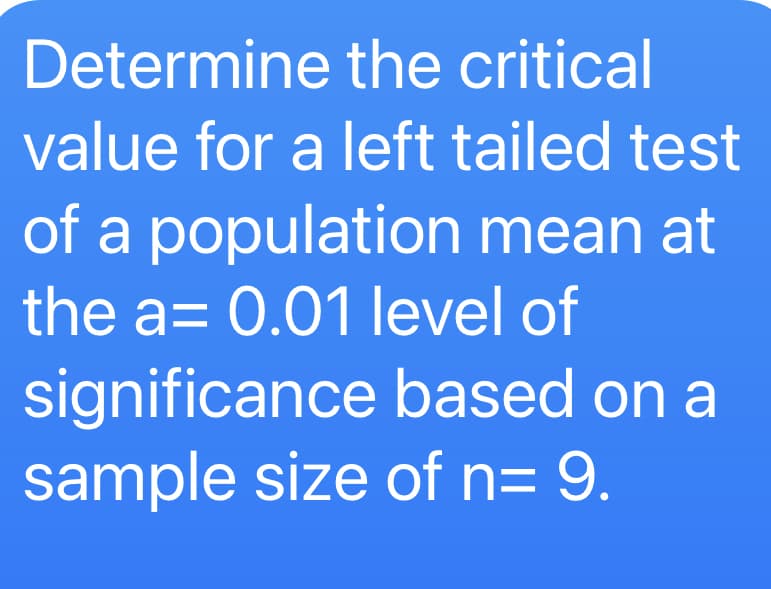 Determine the critical
value for a left tailed test
of a population mean at
the a= 0.01 level of
significance based on a
sample size of n= 9.