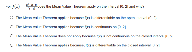 For f(x) =
does the Mean Value Theorem apply on the interval [0, 2] and why?
(I-1)
O The Mean Value Theorem applies because f(x) is differentiable on the open interval (0, 2).
O The Mean Value Theorem applies because f(x) is continuous on [0, 2].
O The Mean Value Theorem does not apply because f(x) is not continuous on the closed interval [0, 2].
O The Mean Value Theorem applies because, f(x) is differentiable on the closed interval [0, 2].
