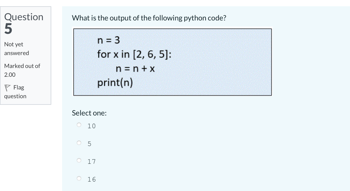 Question
What is the output of the following python code?
n = 3
Not yet
for x in [2, 6, 5]:
answered
Marked out of
n = n + x
2.00
print(n)
P Flag
question
Select one:
O 10
17
16
