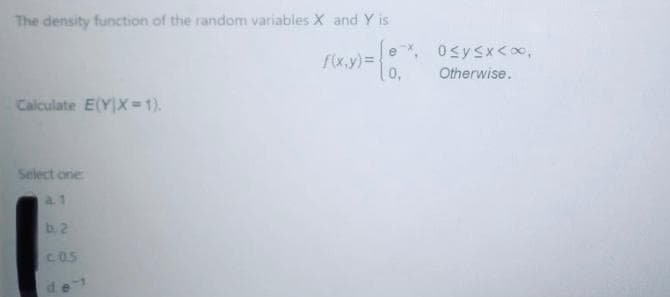 The density function of the random variables X and Y is
e, Osysx<∞,
/x.y)=
0,
Otherwise.
Calculate E(YX= 1).
Select one
a 1
b. 2
C.0.5
de
