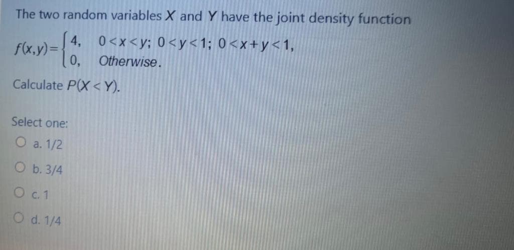The two random variables X and Y have the joint density function
4, 0<x<y; 0<y<1; 0<x+y<1,
0, Otherwise.
f(x.y)=
Calculate P(X <Y).
Select one:
O a. 1/2
O b. 3/4
O .1
O d. 1/4

