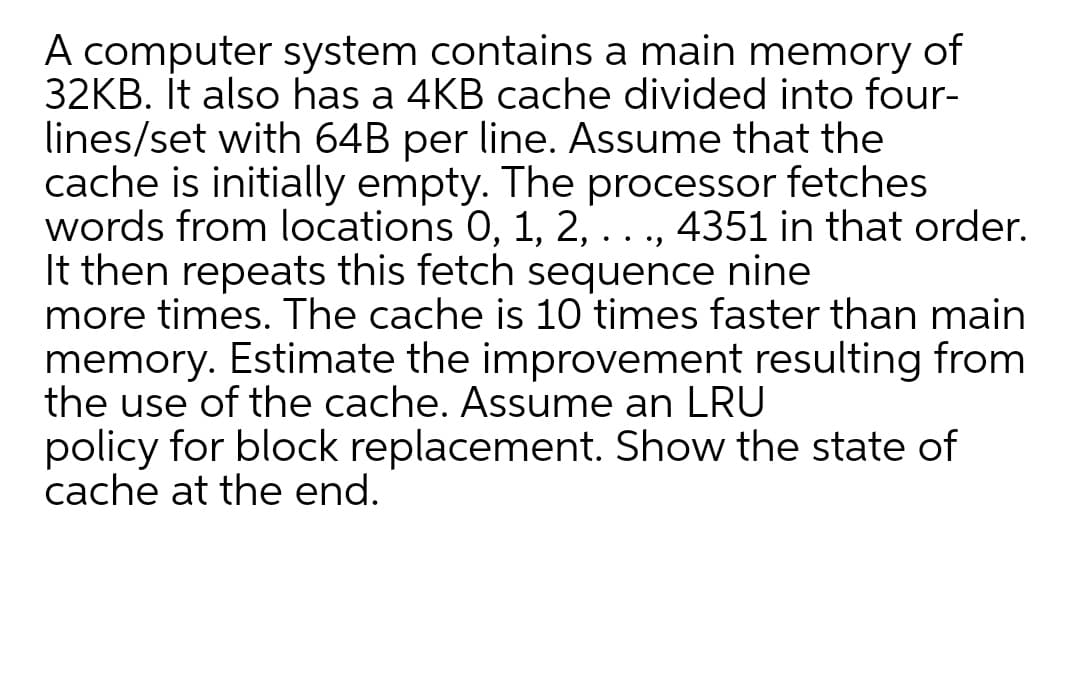 A computer system contains a main memory of
32KB. It also has a 4KB cache divided into four-
lines/set with 64B per line. Assume that the
cache is initially empty. The processor fetches
words from locations 0, 1, 2,..., 4351 in that order.
It then repeats this fetch sequence nine
more times. The cache is 10 times faster than main
memory. Estimate the improvement resulting from
the use of the cache. Assume an LRU
policy for block replacement. Show the state of
cache at the end.
