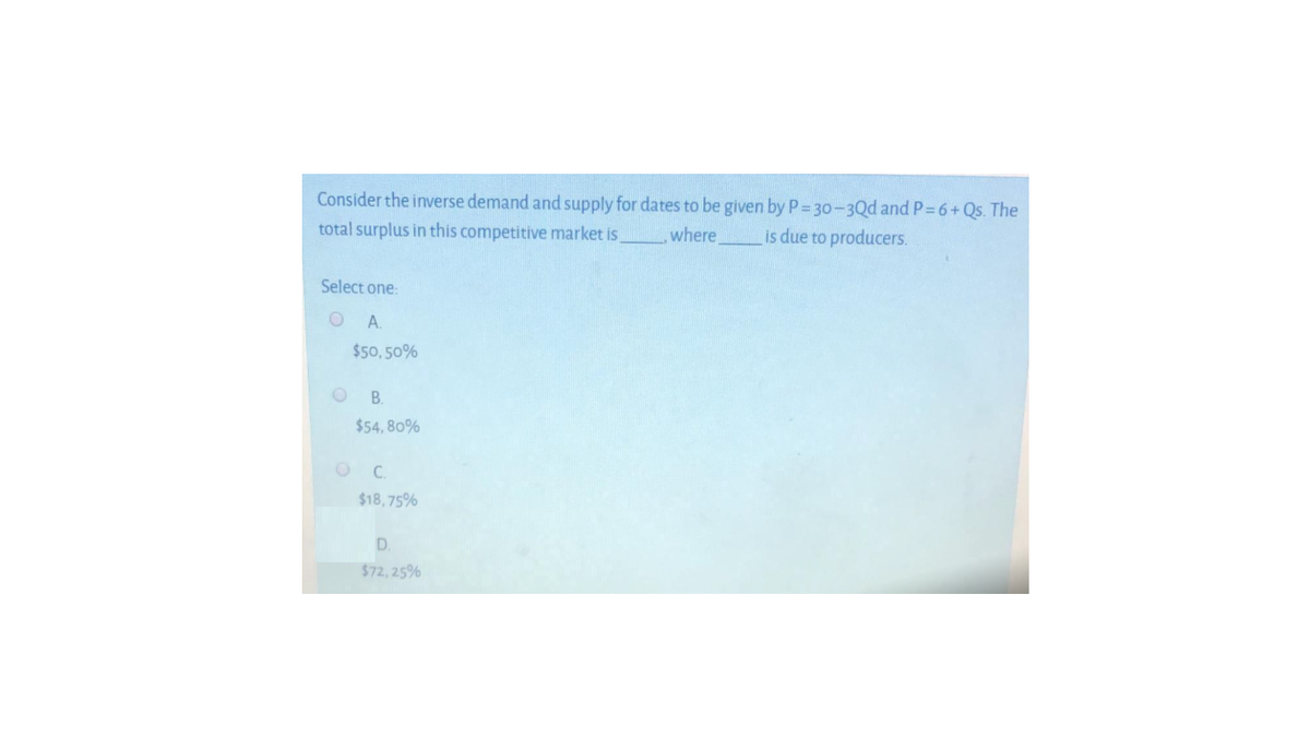 Consider the inverse demand and supply for dates to be given by P= 30-3Qd and P 6+Qs. The
total surplus in this competitive market is
where is due to producers.
Select one:
OA.
$50, 50%
B.
$54, 80%
C.
$18,75%
D.
$72, 25%
