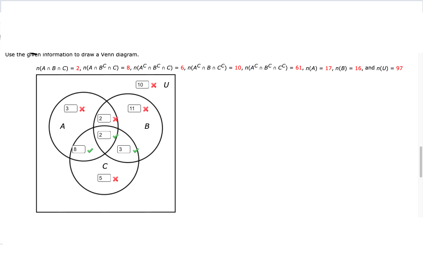 Use the given information to draw a Venn diagram.
n(A n B n C) = 2, n(A n BC n C) = 8, n(AC n BC n C) = 6, n(AC n B n CC) = 10, n(AC n BCn cC) = 61, n(A) = 17, n(B) = 16, and n(U) = 97
10 ]x U
3
11
2
A
В
[2
8
3
