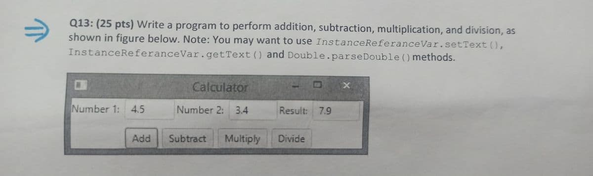 Q13: (25 pts) Write a program to perform addition, subtraction, multiplication, and division, as
shown in figure below. Note: You may want to use InstanceReferanceVar.setText (),
InstanceReferanceVar.getText) and Double.parseDouble () methods.
Calculator
Number 1: 4.5
Number 2: 3.4
Result: 7.9
Add
Subtract
Multiply
Divide

