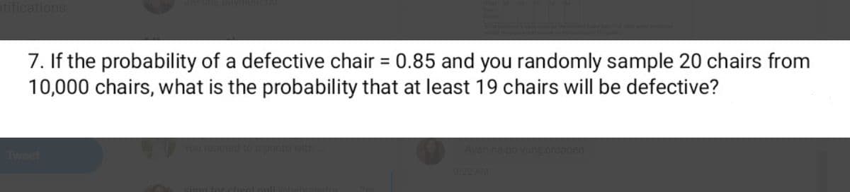 otifications
7. If the probability of a defective chair = 0.85 and you randomly sample 20 chairs from
10,000 chairs, what is the probability that at least 19 chairs will be defective?
%3D
