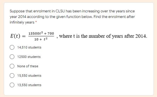 Suppose that enrolment in CLSU has been increasing over the years since
year 2014 according to the given function below. Find the enrolment after
infinitely years *
13500t2 + 700
E(t)
,where t is the number of years after 2014.
10 + t2
14,510 students
12500 students
None of these
15,550 students
13,550 students
