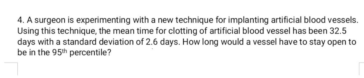 4. A surgeon is experimenting with a new technique for implanting artificial blood vessels.
Using this technique, the mean time for clotting of artificial blood vessel has been 32.5
days with a standard deviation of 2.6 days. How long would a vessel have to stay open to
be in the 95th percentile?
