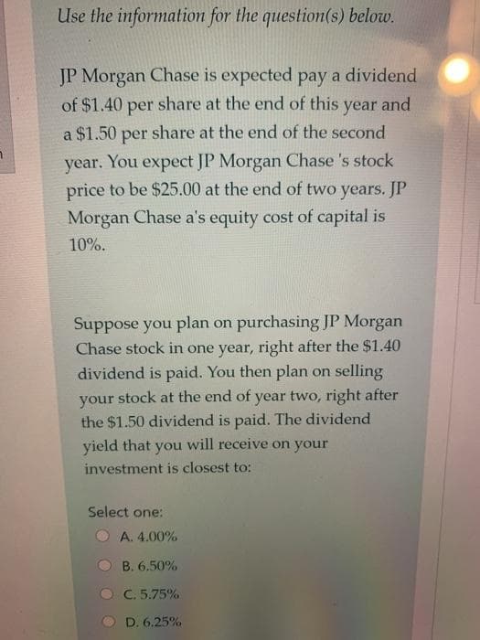 Use the information for the question(s) below.
JP Morgan Chase is expected pay a dividend
of $1.40 share at the end of this
per
year
and
a $1.50 share at the end of the second
per
year. You expect JP Morgan Chase 's stock
price to be $25.00 at the end of two years. JP
Morgan Chase a's equity cost of capital is
10%.
Suppose you plan on purchasing JP Morgan
Chase stock in one year, right after the $1.40
dividend is paid. You then plan on selling
your stock at the end of year two, right after
the $1.50 dividend is paid. The dividend
will receive on your
yield that
you
investment is closest to:
Select one:
A. 4.00%
B. 6.50%
C. 5.75%
D. 6.25%
