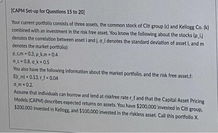 (CAPM Set-up for Questions 15 to 20]
Your current portfollo consists of three assets, the common stock of Citi group (c) and Kellogg Co. (k)
combined with an investment in the risk free asset. You know the following about the stocks (p_ij
denotes the correlation between asset i and j, oi denotes the standard deviation of asset i, and m
denotes the market portfolio):
p_cm 0.3, p_k.m = 0.4
O.C = 0.8, o_k 0.5
You also have the following information about the market portfolio, and the risk free asset.f:
Elr_m) - 0.13, rf 0.04
am 0.2.
Assume that Individuals can borrow and lend at riskfree rater_f and that the Capital Asset Pricing
Models (CAPM) describes expected returns on assets. You have $200,000 Invested in Citi group,
$200,000 invested In Kellogg, and $100,000 invested in the riskless asset. Call this portfolo X.
