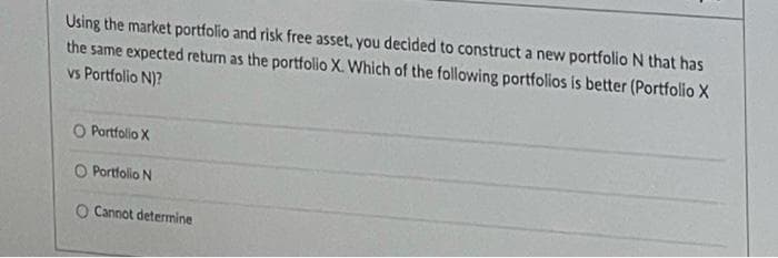 Using the market portfolio and risk free asset, you decided to construct a new portfolio N that has
the same expected return as the portfolio X. Which of the following portfolios is better (Portfolio X
vs Portfolio N)?
O Portfolio X
O Portfolio N
O Cannot determine
