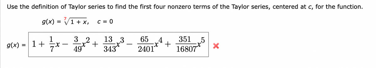 Use the definition of Taylor series to find the first four nonzero terms of the Taylor series, centered at c, for the function.
g(x) = √√/1 + x,
g(x)
=
1+
32
49
C = 0
+
13 3
343
65
2401
4
-x² +
351 5
16807
X