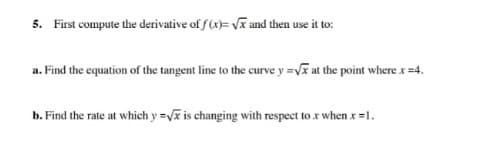5. First compute the derivative of f (x)= V and then use it to:
a. Find the equation of the tangent line to the curve y =Vx at the point where x =4.
b. Find the rate at which y = is changing with respect to x when x =1.
