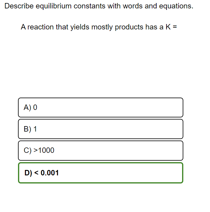 Describe equilibrium constants with words and equations.
A reaction that yields mostly products has a K =
A) 0
B) 1
C) >1000
D) < 0.001
