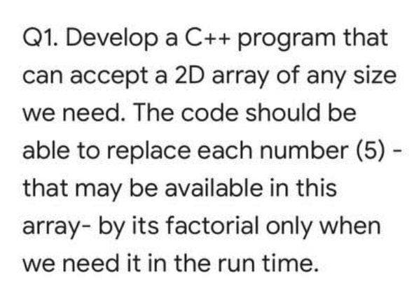 Q1. Develop a C++ program that
can accept a 2D array of any size
we need. The code should be
able to replace each number (5) -
that may be available in this
array- by its factorial only when
we need it in the run time.
