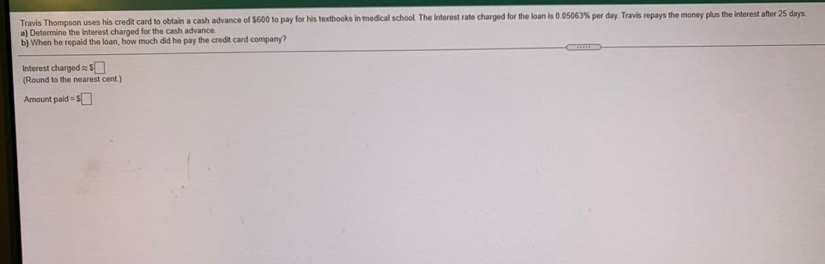 Travis Thompson uses his credit card to obtain a cash advance of $600 to pay for his textbooks in medical school. The interest rate charged for the loan is 0.05063% per day. Travis repays the money plus the interest after 25 days.
a) Determine the interest charged for the cash advance.
b) When he repaid the loan, how much did he pay the credit card company?
****
Interest charged S
(Round to the nearest cent.)
Amount paid= $
