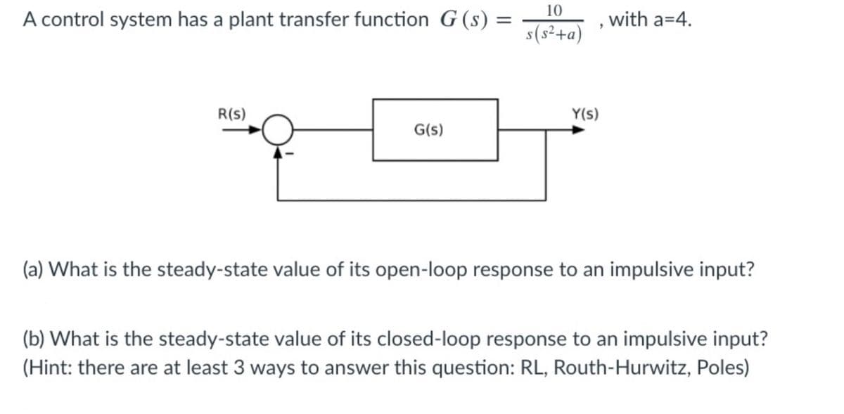 10
A control system has a plant transfer function G (s):
with a=4.
s(s²+a)
R(s)
Y(s)
G(s)
(a) What is the steady-state value of its open-loop response to an impulsive input?
(b) What is the steady-state value of its closed-loop response to an impulsive input?
(Hint: there are at least 3 ways to answer this question: RL, Routh-Hurwitz, Poles)
