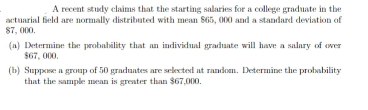 A recent study claims that the starting salaries for a college graduate in the
actuarial field are normally distributed with mean $65, 000 and a standard deviation of
$7, 000.
(a) Determine the probability that an individual graduate will have a salary of over
$67, 000.
(b) Suppose a group of 50 graduates are selected at random. Determine the probability
that the sample mean is greater than $67,000.
