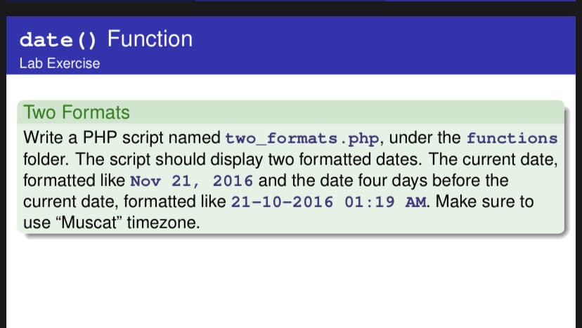 date () Function
Lab Exercise
Two Formats
Write a PHP script named two_formats.php, under the functions
folder. The script should display two formatted dates. The current date,
formatted like Nov 21, 2016 and the date four days before the
current date, formatted like 21-10-2016 01:19 AM. Make sure to
use “Muscat" timezone.
