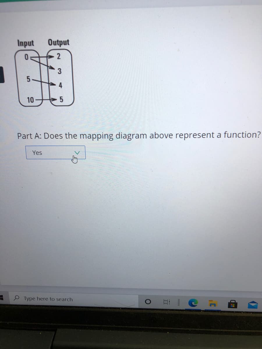 Input
Output
3
10
Part A: Does the mapping diagram above represent a function?
Yes
Type here to search
2.
