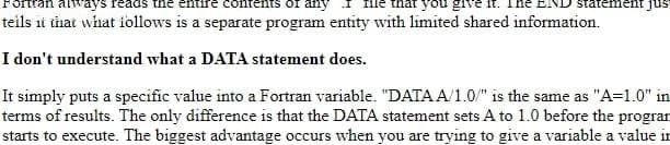 always
contents of any
you
statement jus
teils it that what iollows is a separate program entity with limited shared information.
I don't understand what a DATA statement does.
It simply puts a specific value into a Fortran variable. "DATA A/1.0/" is the same as "A=1.0" in
terms of results. The only difference is that the DATA statement sets A to 1.0 before the progran
starts to execute. The biggest advantage occurs when you are trying to give a variable a value in
