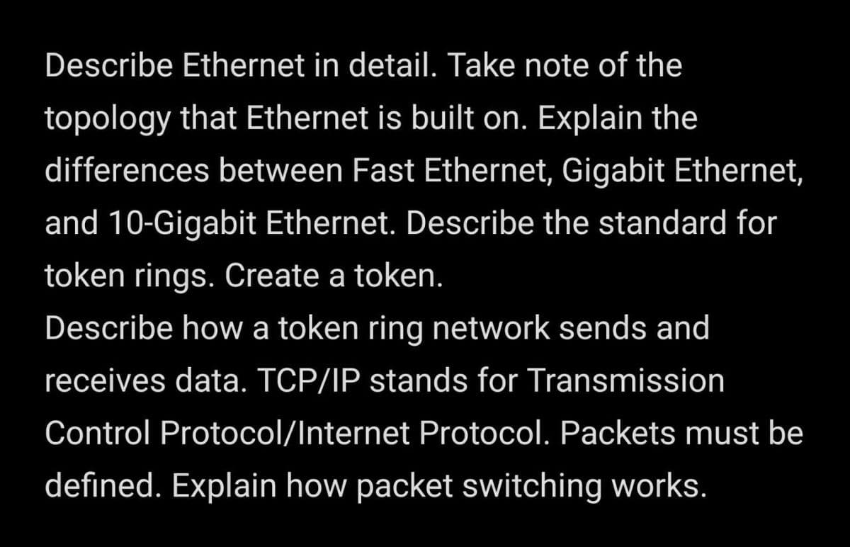 Describe Ethernet in detail. Take note of the
topology that Ethernet is built on. Explain the
differences between Fast Ethernet, Gigabit Ethernet,
and 10-Gigabit Ethernet. Describe the standard for
token rings. Create a token.
Describe how a token ring network sends and
receives data. TCP/IP stands for Transmission
Control Protocol/Internet Protocol. Packets must be
defined. Explain how packet switching works.
