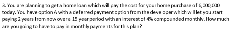 3. You are planning to get a home loan which will pay the cost for your home purchase of 6,000,000
today. You have option A with a deferred payment option from the developer which will let you start
paying 2 years from now over a 15 year period with an interest of 4% compounded monthly. How much
are you going to have to pay in monthly payments for this plan?
