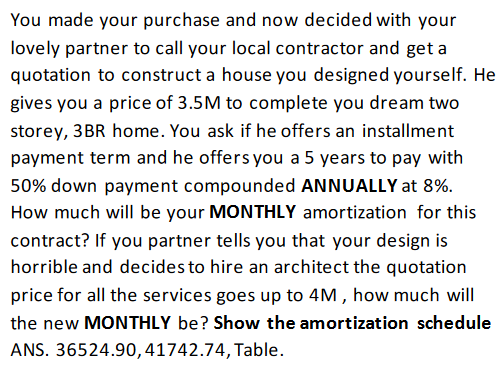 You made your purchase and now decided with your
lovely partner to call your local contractor and get a
quotation to construct a house you designed yourself. He
gives you a price of 3.5M to complete you dream two
storey, 3BR home. You ask if he offers an installment
payment term and he offers you a 5 years to pay with
50% down payment compounded ANNUALLY at 8%.
How much will be your MONTHLY amortization for this
contract? If you partner tells you that your design is
horrible and decides to hire an architect the quotation
price for all the services goes up to 4M , how much will
the new MONTHLY be? Show the amortization schedule
