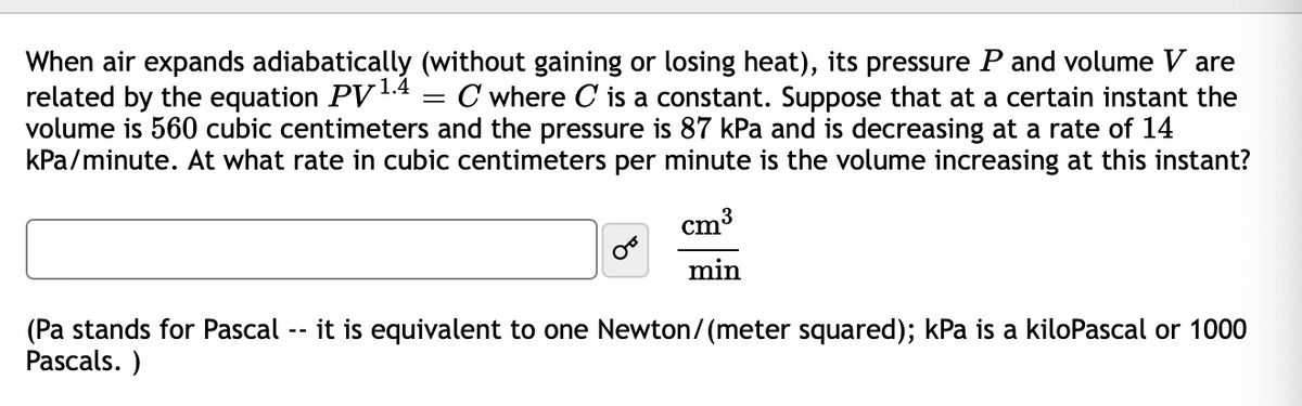 When air expands adiabatically (without gaining or losing heat), its pressure Pand volume V are
related by the equation PV1.4
volume is 560 cubic centimeters and the pressure is 87 kPa and is decreasing at a rate of 14
kPa/minute. At what rate in cubic centimeters per minute is the volume increasing at this instant?
C where C is a constant. Suppose that at a certain instant the
cm3
min
(Pa stands for Pascal -- it is equivalent to one Newton/(meter squared); kPa is a kiloPascal or 1000
Pascals. )
