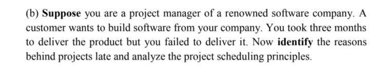 (b) Suppose you are a project manager of a renowned software company. A
customer wants to build software from your company. You took three months
to deliver the product but you failed to deliver it. Now identify the reasons
behind projects late and analyze the project scheduling principles.
